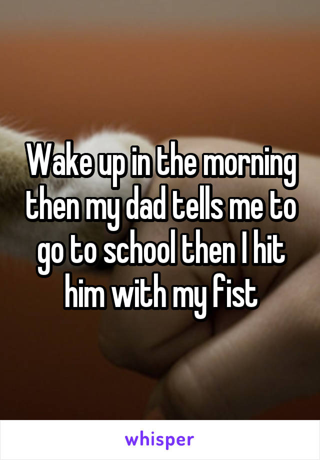 Wake up in the morning then my dad tells me to go to school then I hit him with my fist