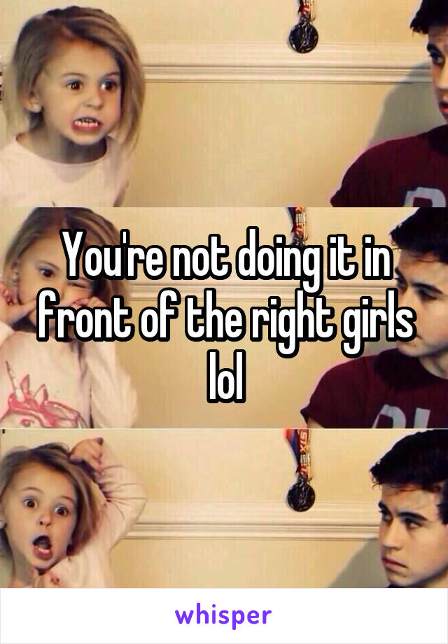 You're not doing it in front of the right girls lol