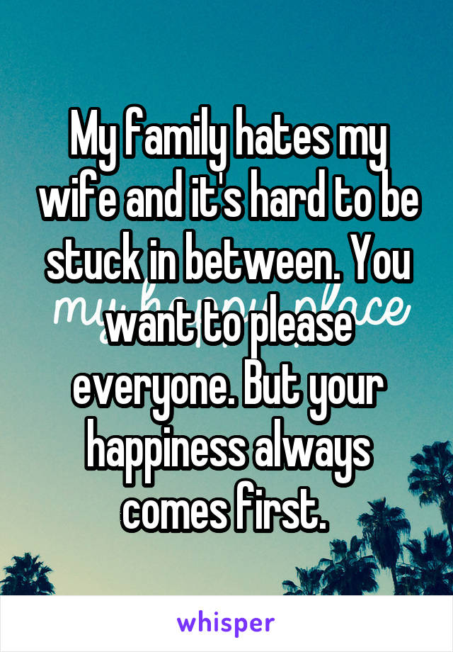 My family hates my wife and it's hard to be stuck in between. You want to please everyone. But your happiness always comes first. 