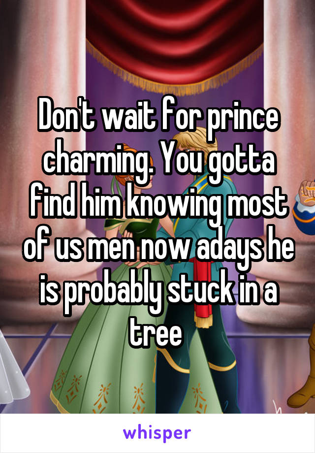 Don't wait for prince charming. You gotta find him knowing most of us men now adays he is probably stuck in a tree 