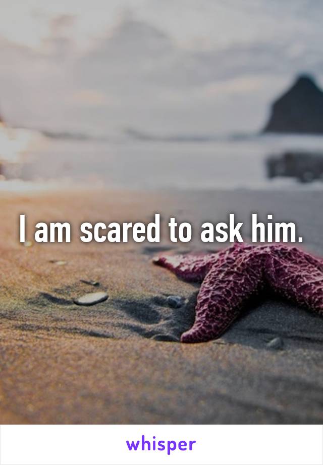 I am scared to ask him.