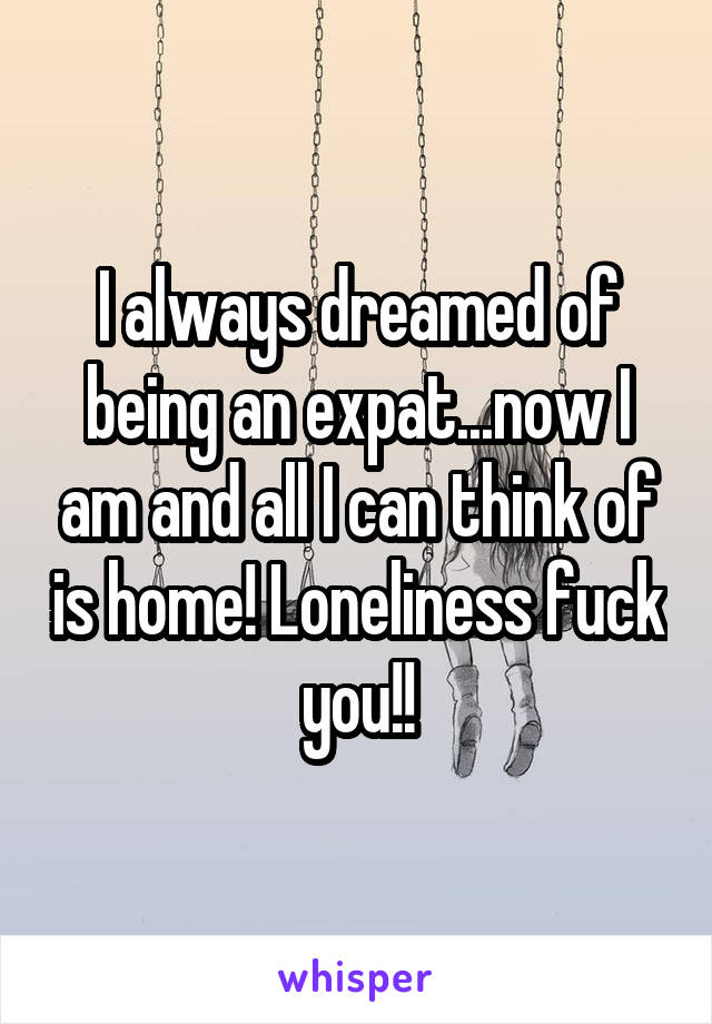 I always dreamed of being an expat...now I am and all I can think of is home! Loneliness fuck you!!