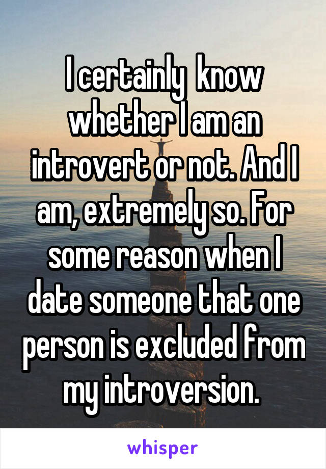 I certainly  know whether I am an introvert or not. And I am, extremely so. For some reason when I date someone that one person is excluded from my introversion. 