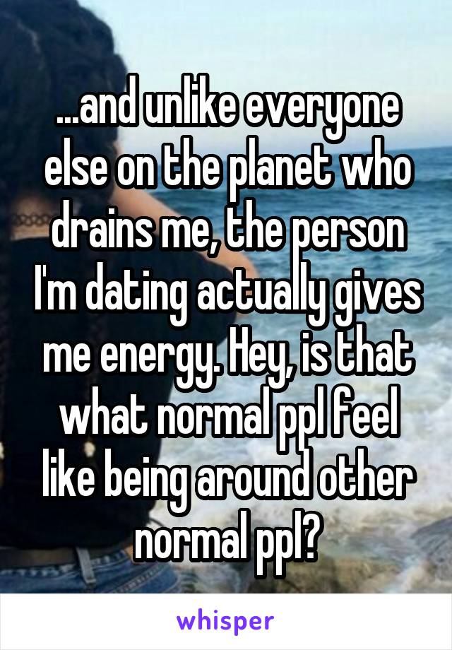 ...and unlike everyone else on the planet who drains me, the person I'm dating actually gives me energy. Hey, is that what normal ppl feel like being around other normal ppl?