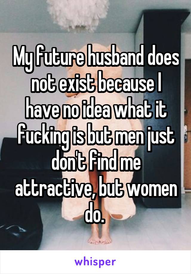 My future husband does not exist because I have no idea what it fucking is but men just don't find me attractive, but women do. 