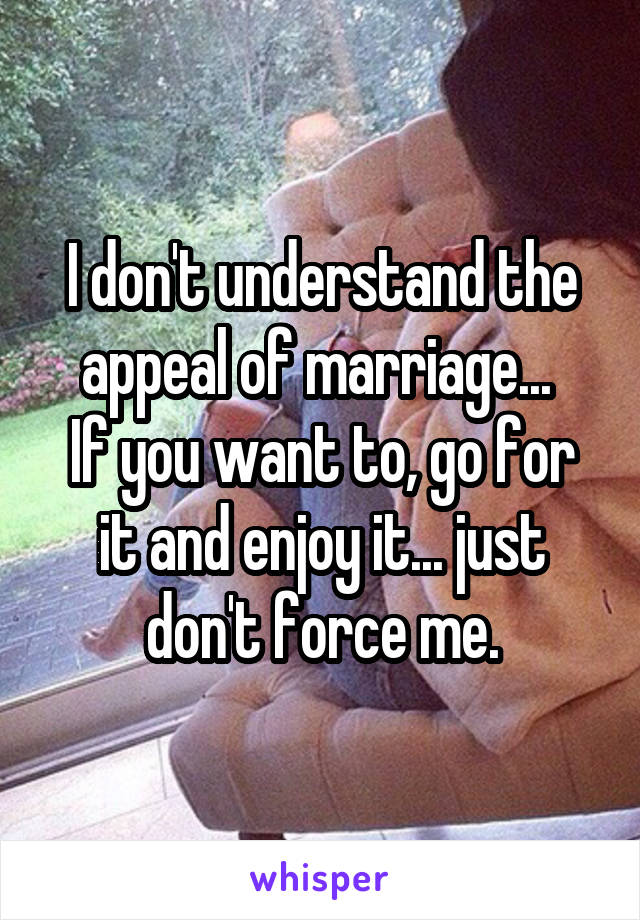 I don't understand the appeal of marriage... 
If you want to, go for it and enjoy it... just don't force me.
