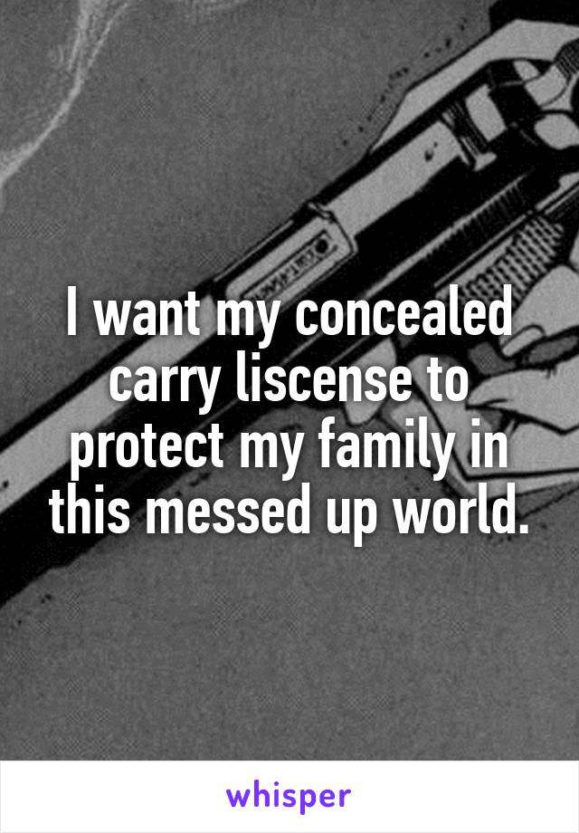 I want my concealed carry liscense to protect my family in this messed up world.