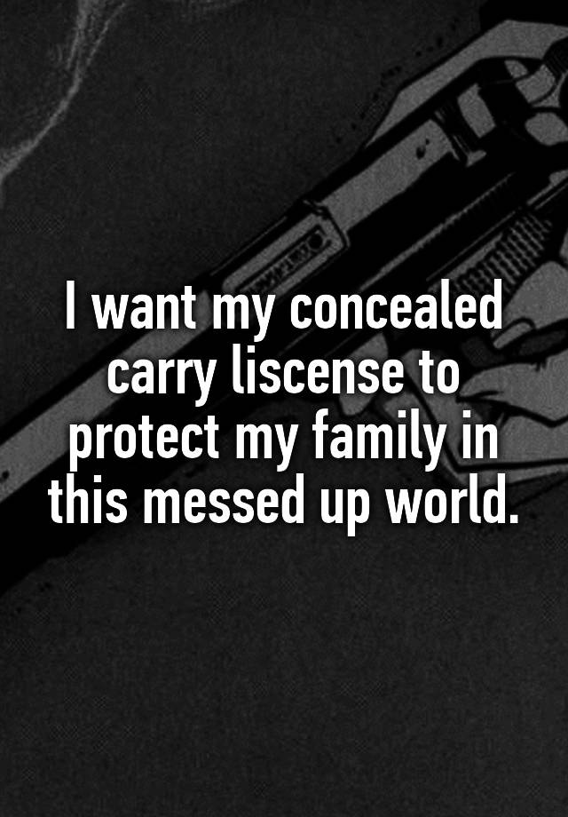 I want my concealed carry liscense to protect my family in this messed up world.