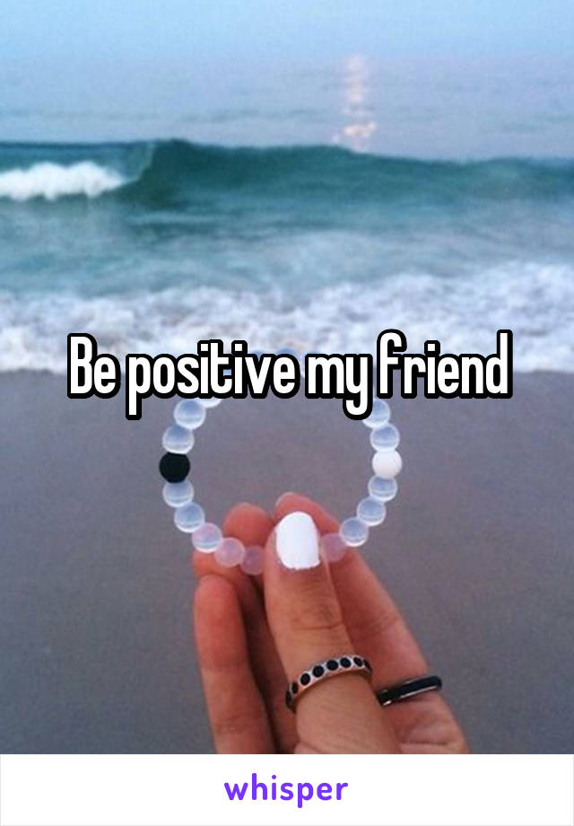 Be positive my friend
