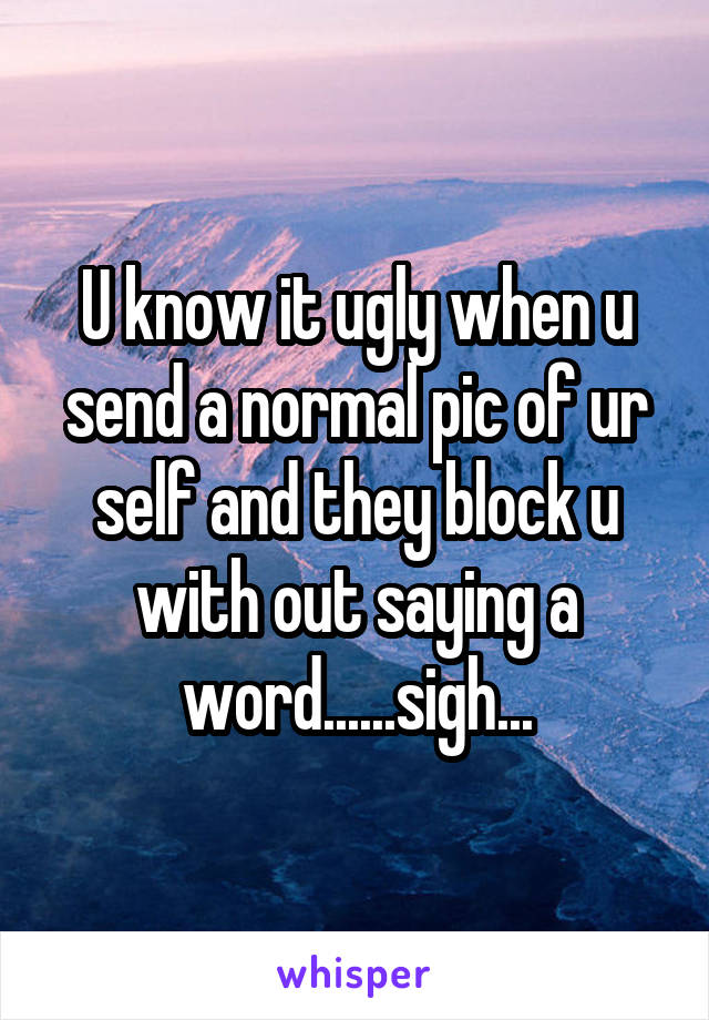 U know it ugly when u send a normal pic of ur self and they block u with out saying a word......sigh...