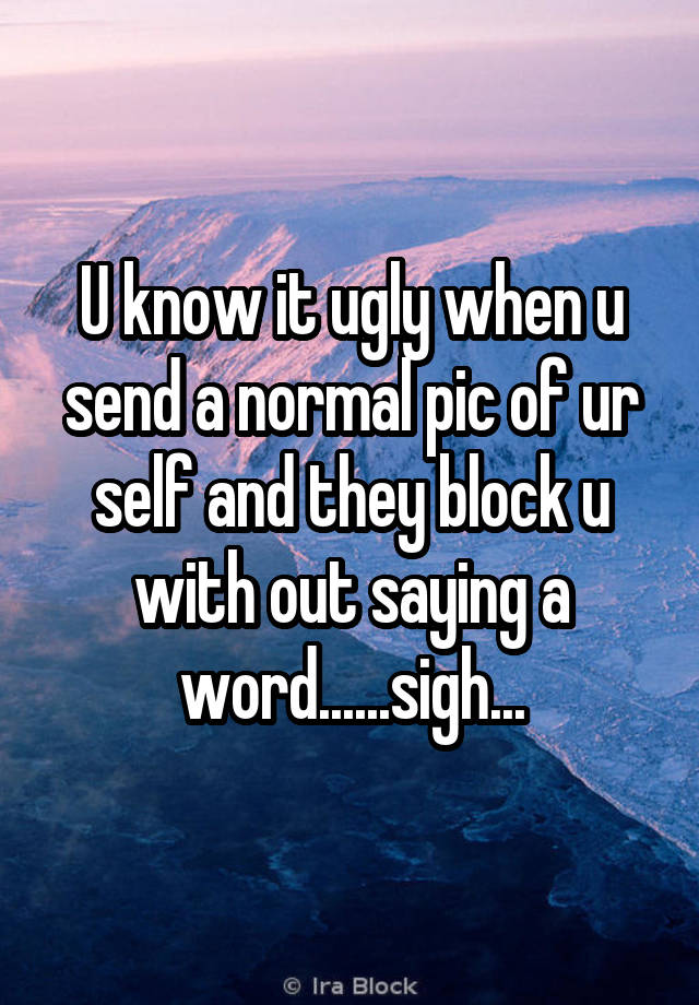 U know it ugly when u send a normal pic of ur self and they block u with out saying a word......sigh...