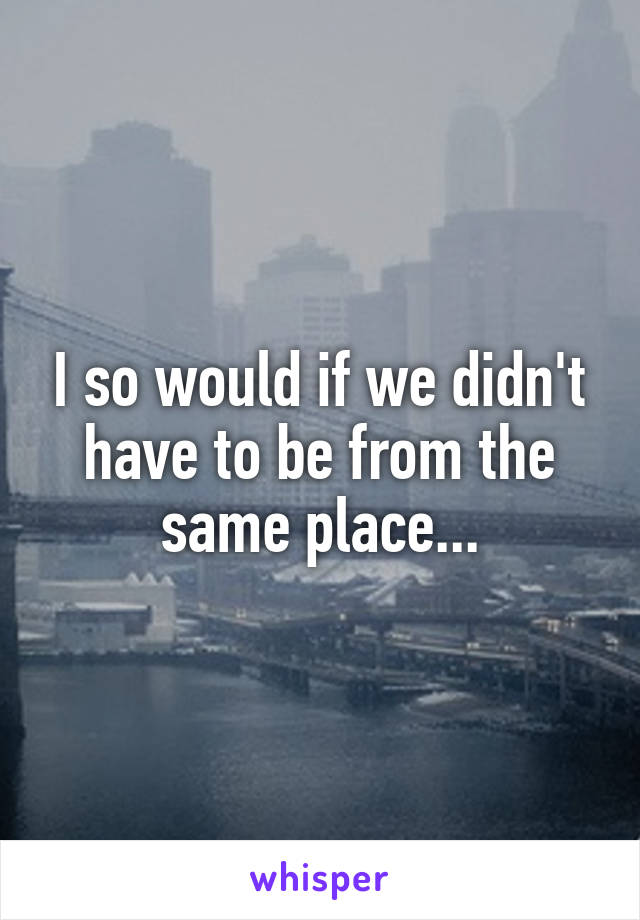 I so would if we didn't have to be from the same place...