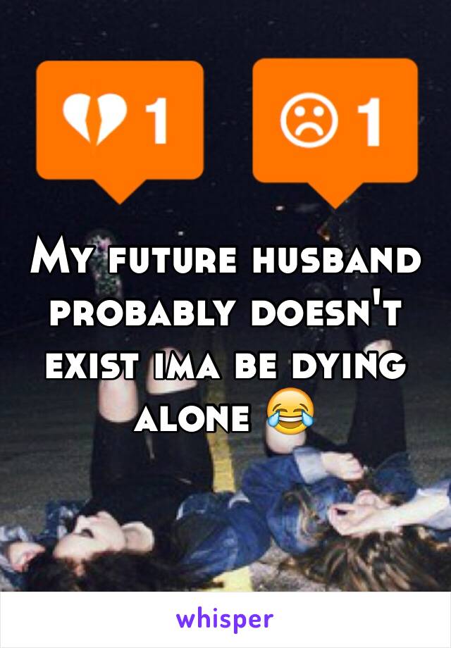 My future husband probably doesn't exist ima be dying alone 😂