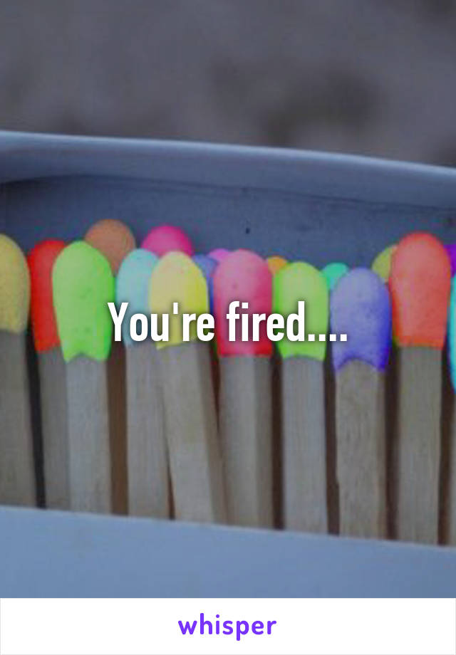 You're fired....