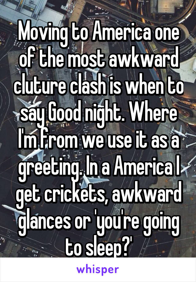 Moving to America one of the most awkward cluture clash is when to say Good night. Where I'm from we use it as a greeting. In a America I get crickets, awkward glances or 'you're going to sleep?'