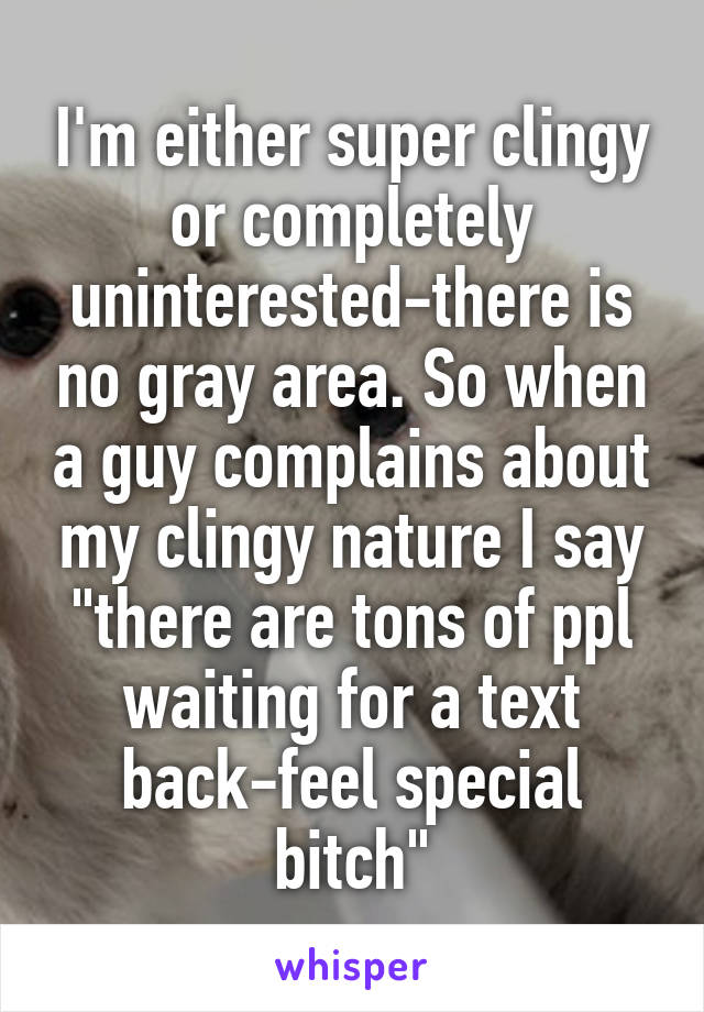 I'm either super clingy or completely uninterested-there is no gray area. So when a guy complains about my clingy nature I say "there are tons of ppl waiting for a text back-feel special bitch"