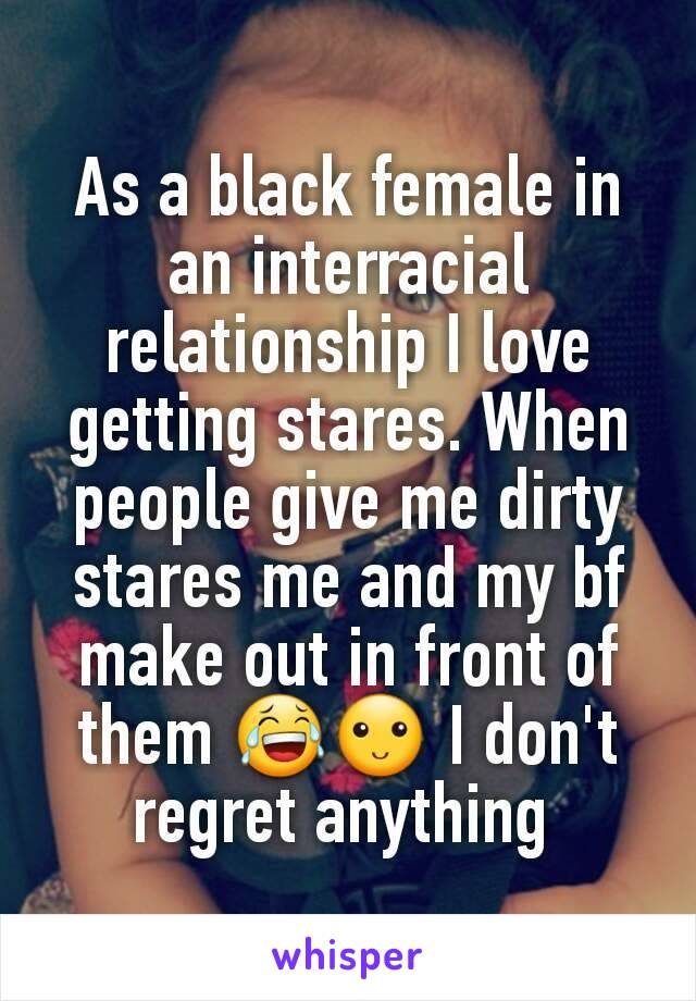 As a black female in an interracial relationship I love getting stares. When people give me dirty stares me and my bf make out in front of them 😂🙂 I don't regret anything 