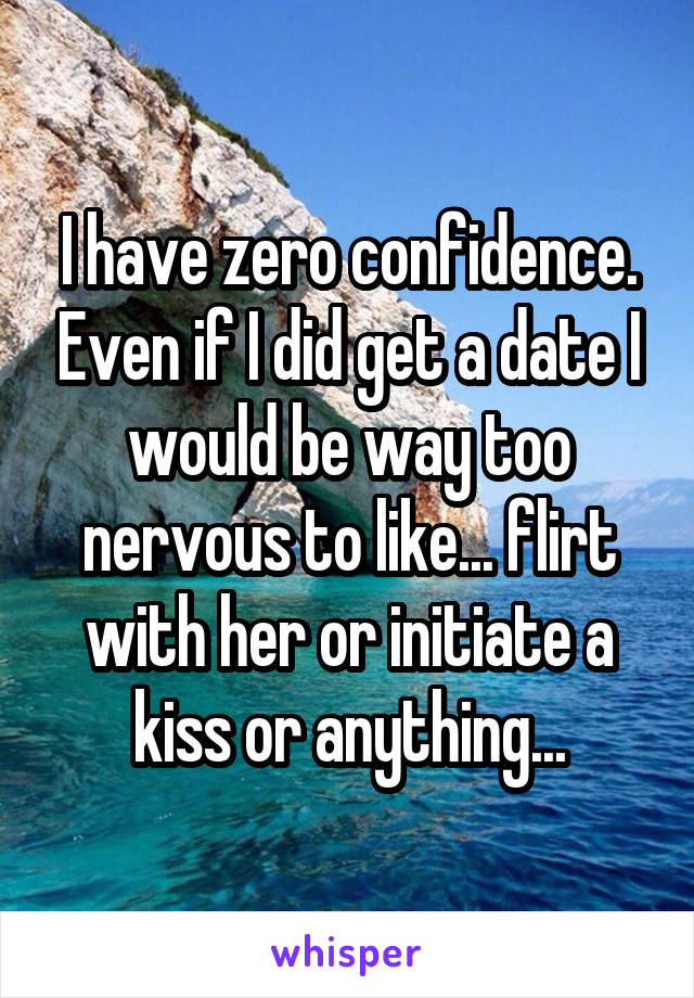 I have zero confidence. Even if I did get a date I would be way too nervous to like... flirt with her or initiate a kiss or anything...