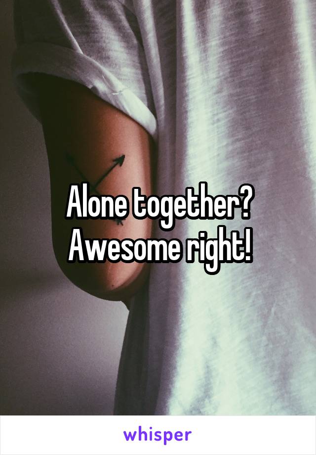 Alone together? Awesome right!