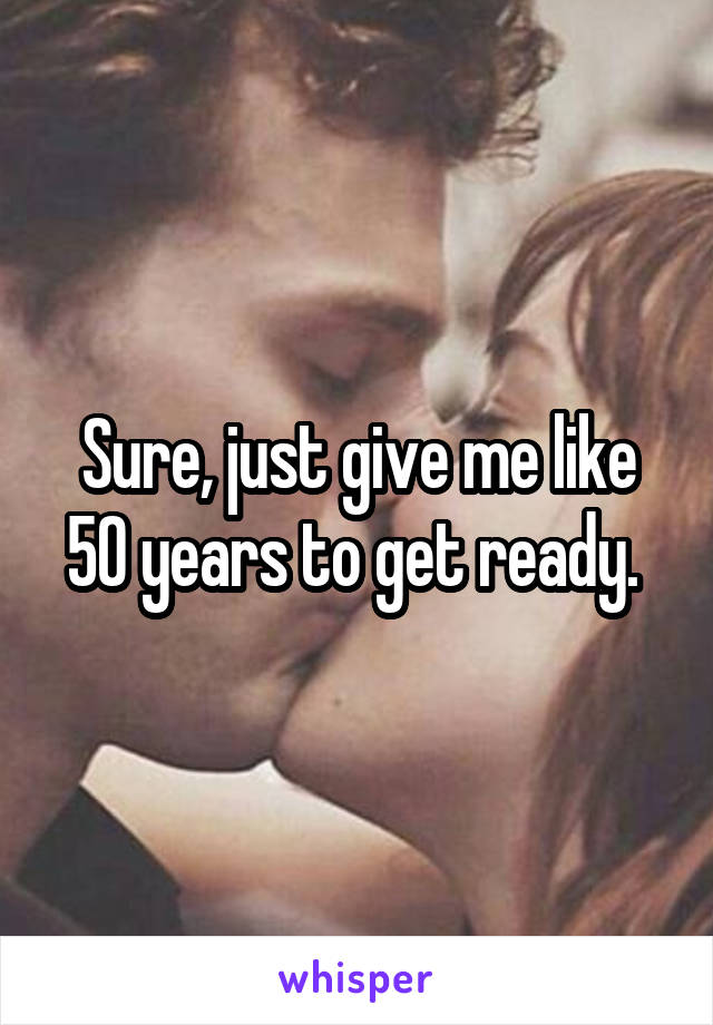 Sure, just give me like 50 years to get ready. 