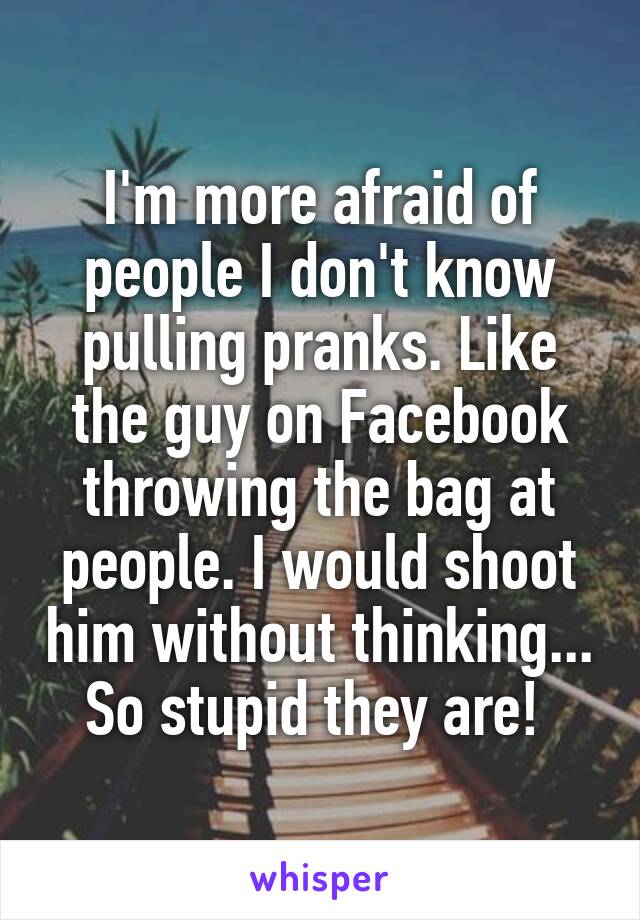 I'm more afraid of people I don't know pulling pranks. Like the guy on Facebook throwing the bag at people. I would shoot him without thinking... So stupid they are! 