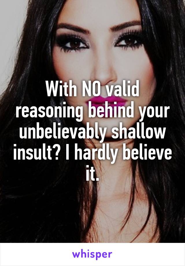 With NO valid reasoning behind your unbelievably shallow insult? I hardly believe it.