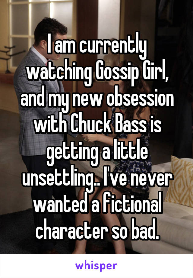 I am currently watching Gossip Girl, and my new obsession with Chuck Bass is getting a little unsettling.. I've never wanted a fictional character so bad.