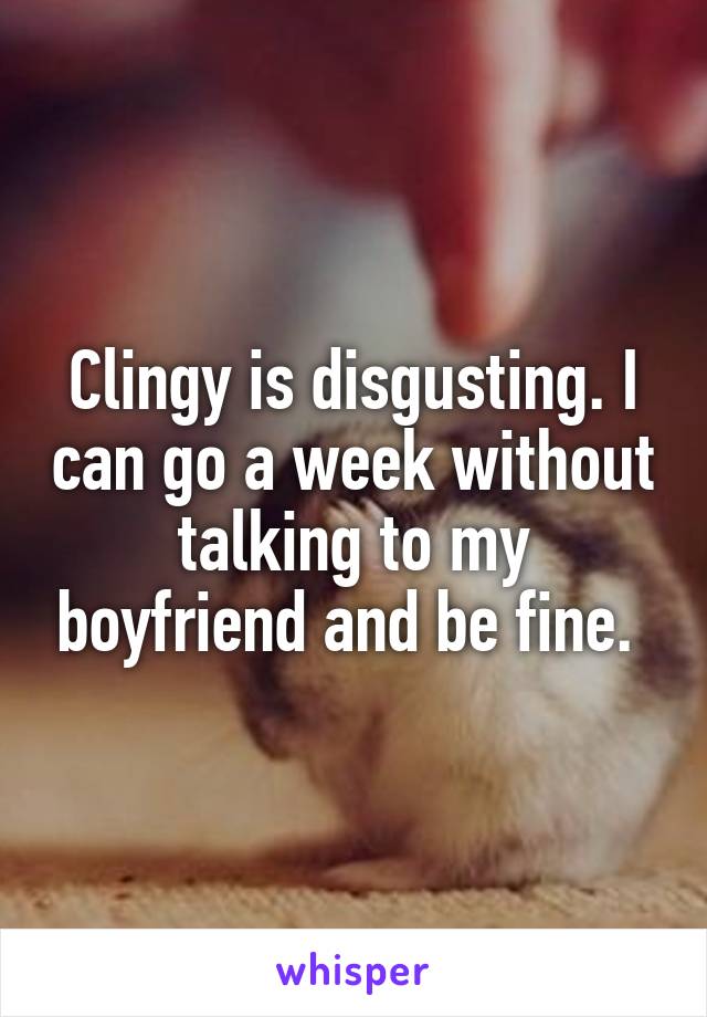 Clingy is disgusting. I can go a week without talking to my boyfriend and be fine. 