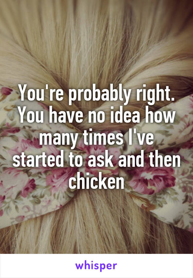 You're probably right. You have no idea how many times I've started to ask and then chicken