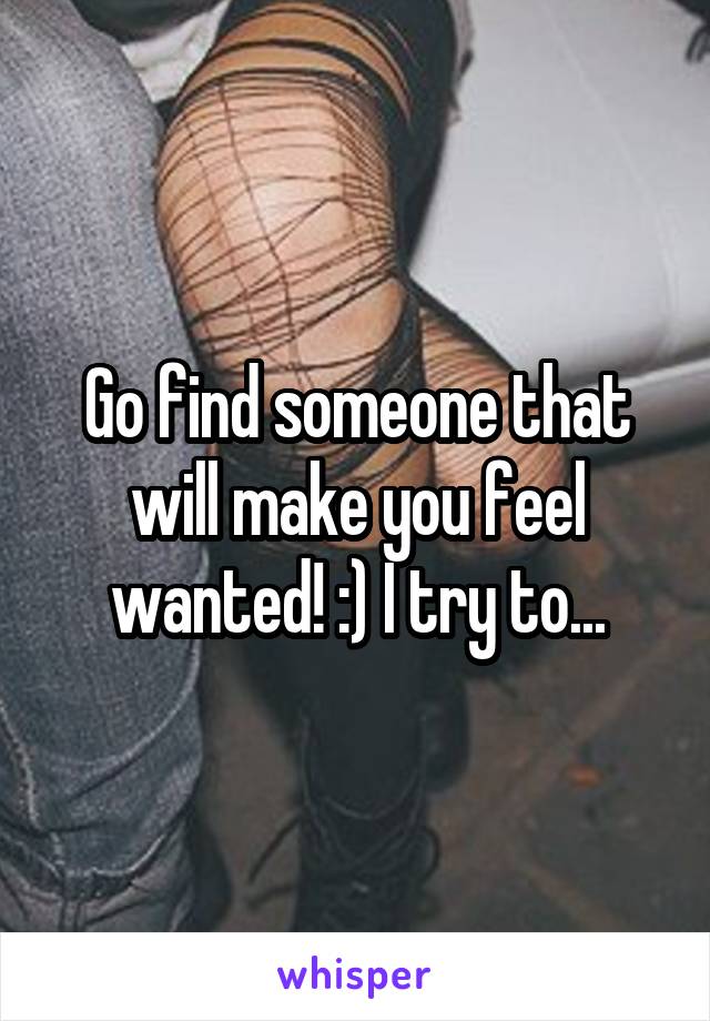 Go find someone that will make you feel wanted! :) I try to...