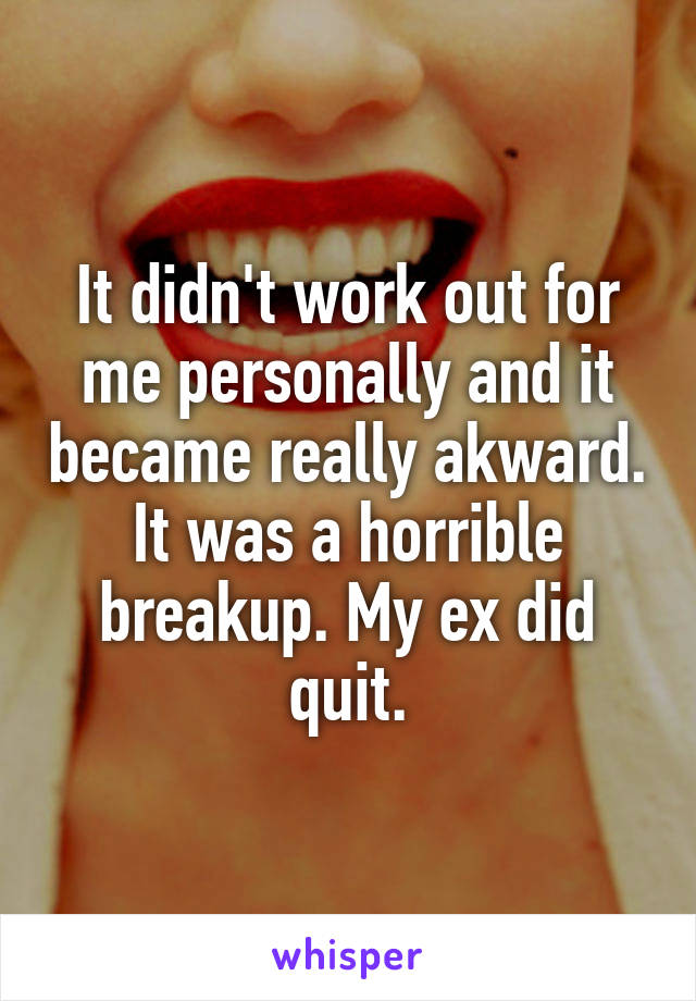 It didn't work out for me personally and it became really akward. It was a horrible breakup. My ex did quit.