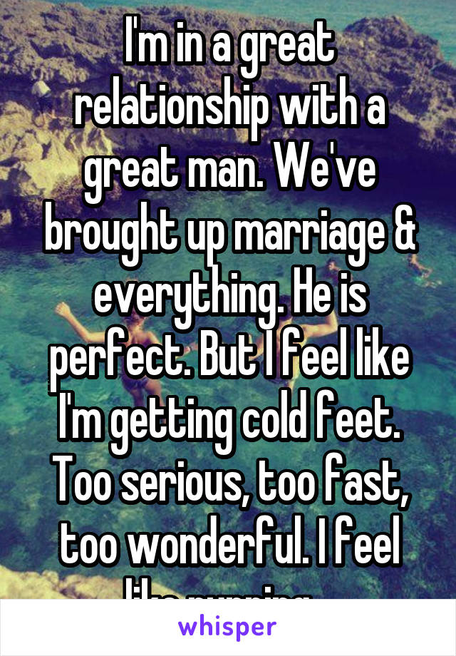 I'm in a great relationship with a great man. We've brought up marriage & everything. He is perfect. But I feel like I'm getting cold feet. Too serious, too fast, too wonderful. I feel like running.  