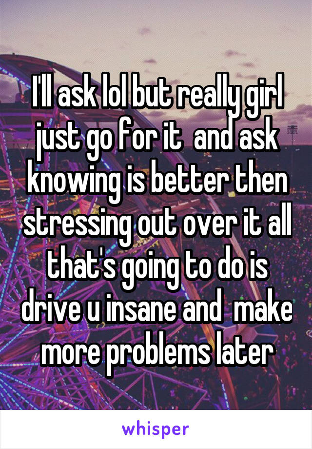 I'll ask lol but really girl just go for it  and ask knowing is better then stressing out over it all that's going to do is drive u insane and  make more problems later