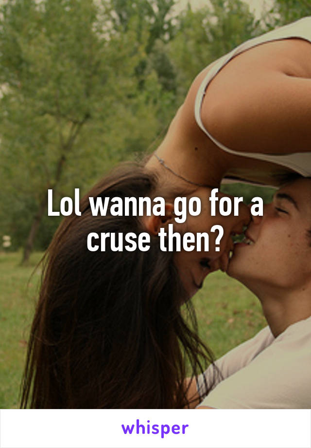 Lol wanna go for a cruse then?