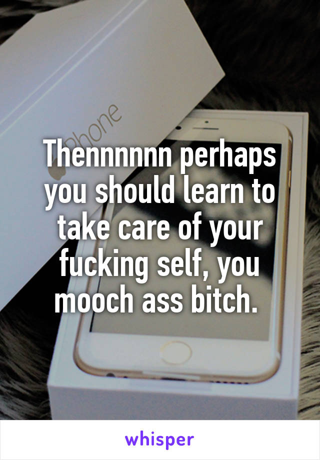 Thennnnnn perhaps you should learn to take care of your fucking self, you mooch ass bitch. 