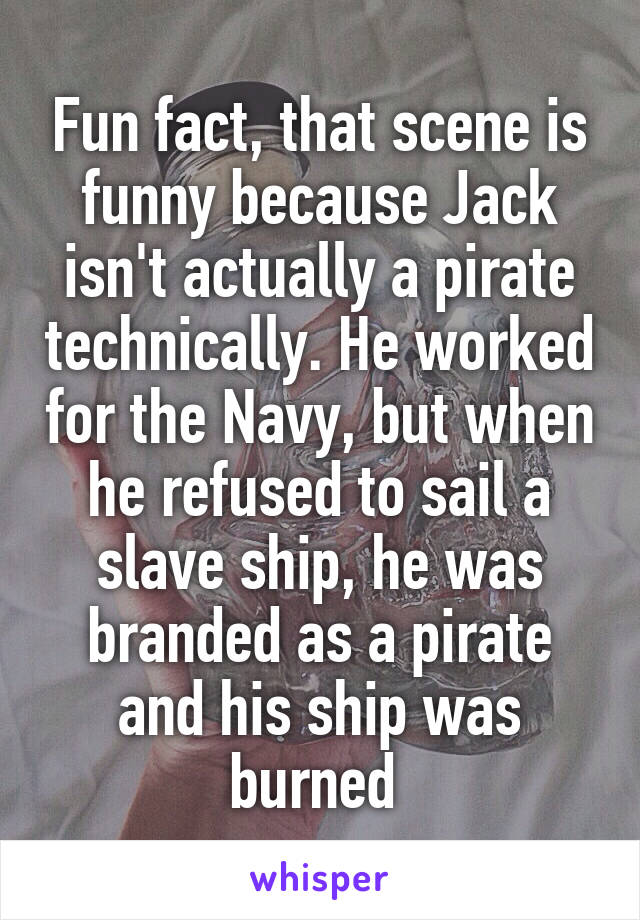 Fun fact, that scene is funny because Jack isn't actually a pirate technically. He worked for the Navy, but when he refused to sail a slave ship, he was branded as a pirate and his ship was burned 