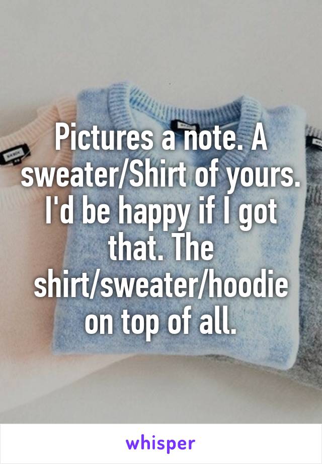 Pictures a note. A sweater/Shirt of yours. I'd be happy if I got that. The shirt/sweater/hoodie on top of all.