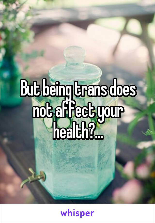 But being trans does not affect your health?...