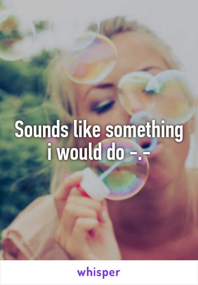 Sounds like something i would do -.-