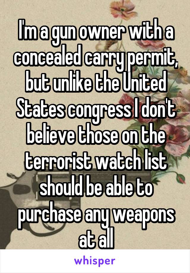 I'm a gun owner with a concealed carry permit, but unlike the United States congress I don't believe those on the terrorist watch list should be able to purchase any weapons at all