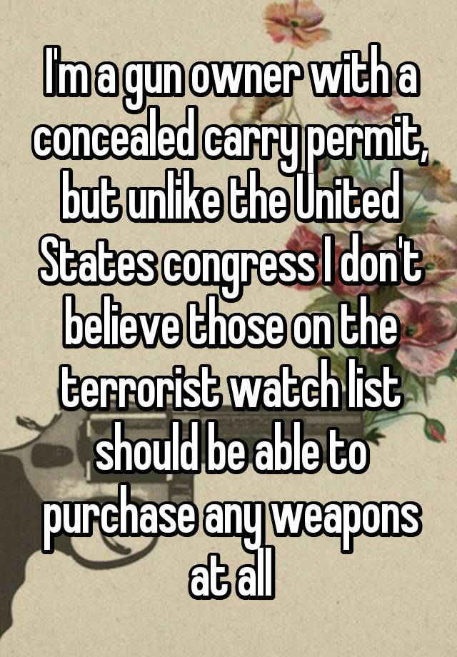 I'm a gun owner with a concealed carry permit, but unlike the United States congress I don't believe those on the terrorist watch list should be able to purchase any weapons at all