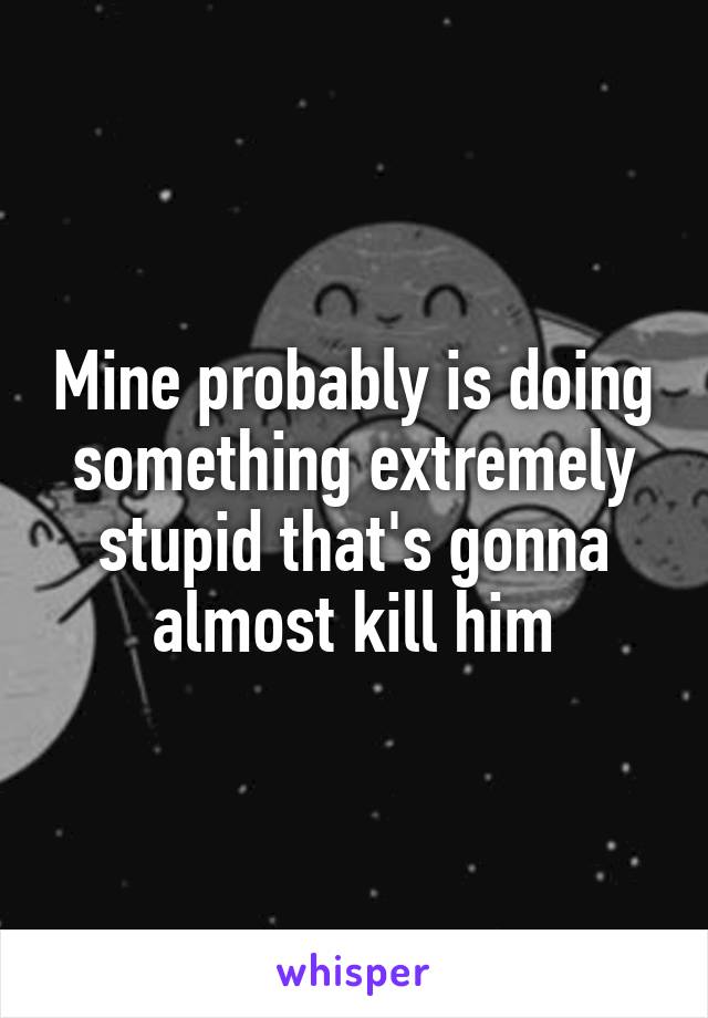 Mine probably is doing something extremely stupid that's gonna almost kill him