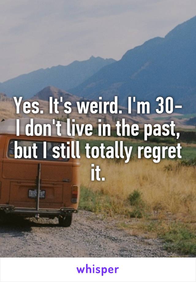 Yes. It's weird. I'm 30- I don't live in the past, but I still totally regret it.