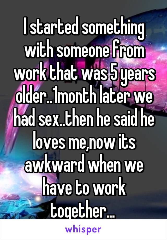 I started something with someone from work that was 5 years older..1month later we had sex..then he said he loves me,now its awkward when we have to work together... 