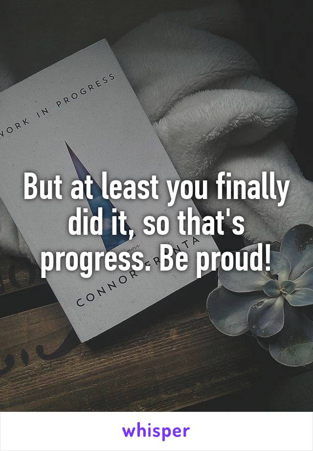 But at least you finally did it, so that's progress. Be proud!