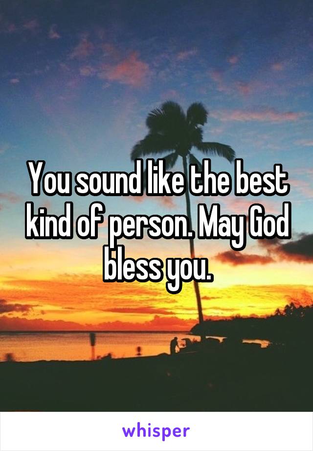 You sound like the best kind of person. May God bless you.