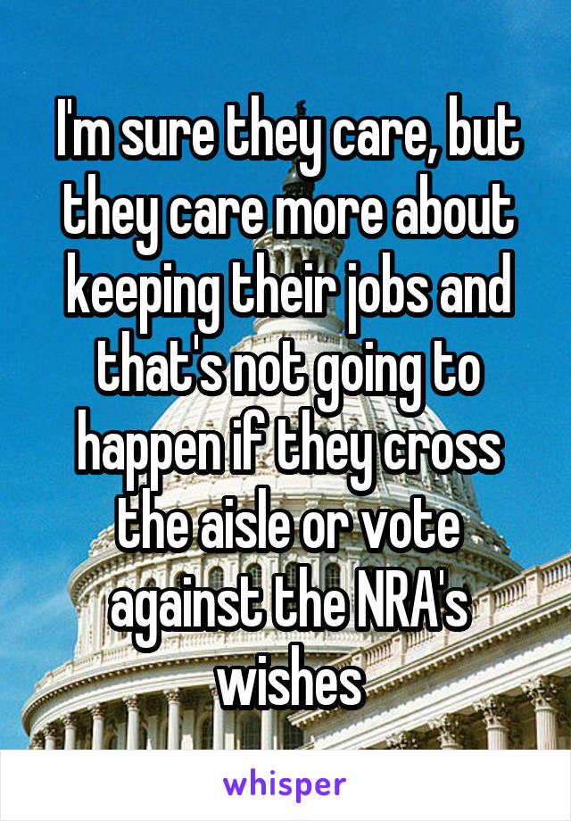 I'm sure they care, but they care more about keeping their jobs and that's not going to happen if they cross the aisle or vote against the NRA's wishes