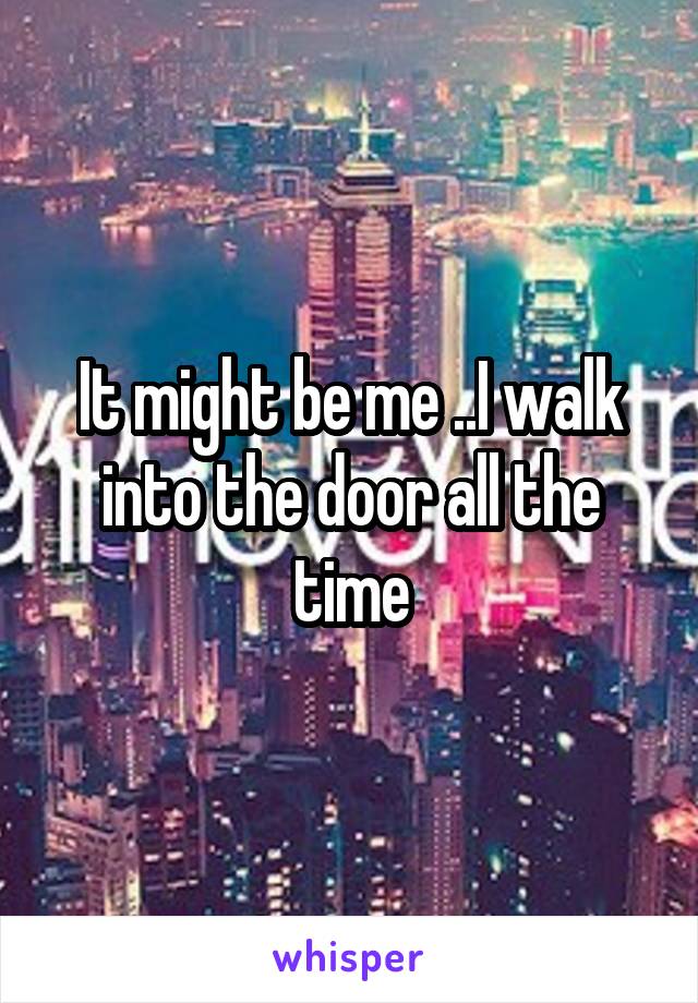 It might be me ..I walk into the door all the time