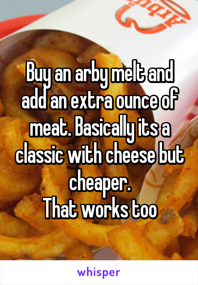 Buy an arby melt and add an extra ounce of meat. Basically its a classic with cheese but cheaper.
That works too