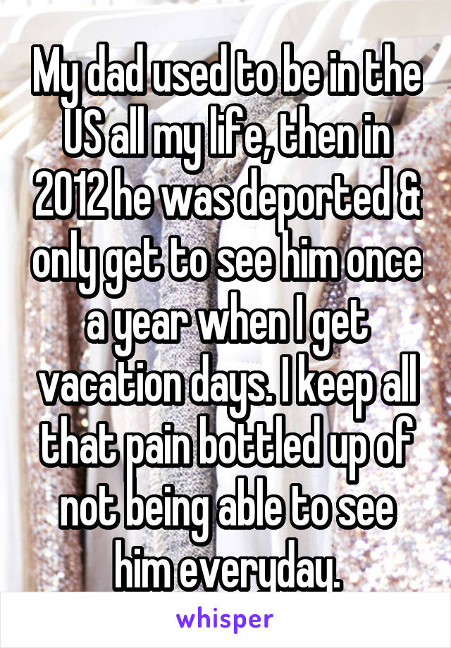 My dad used to be in the US all my life, then in 2012 he was deported & only get to see him once a year when I get vacation days. I keep all that pain bottled up of not being able to see him everyday.